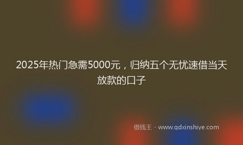 2025年热门急需5000元，归纳五个无忧速借当天放款的口子