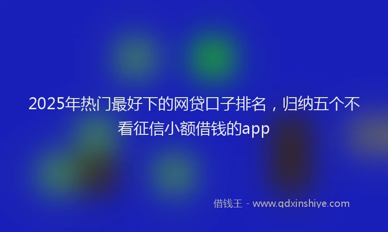 2025年热门最好下的网贷口子排名，归纳五个不看征信小额借钱的app