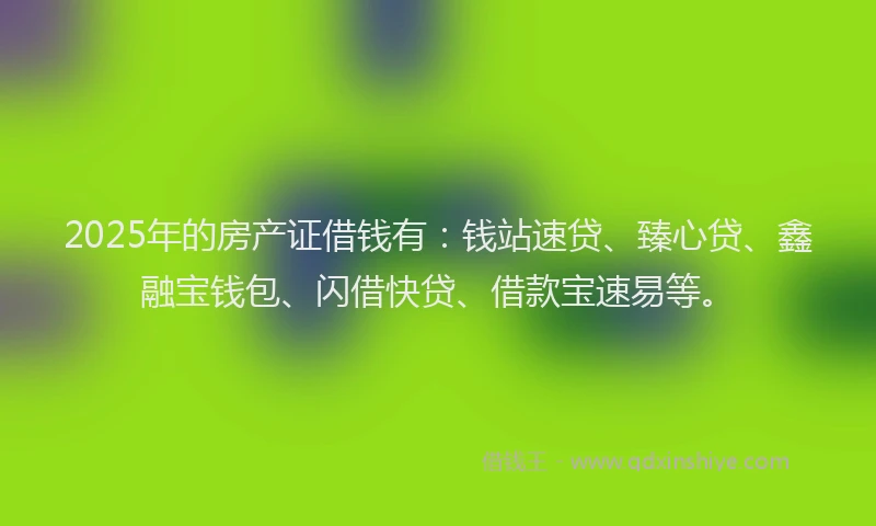 2025年的房产证借钱有：钱站速贷、臻心贷、鑫融宝钱包、闪借快贷、借款宝速易等。