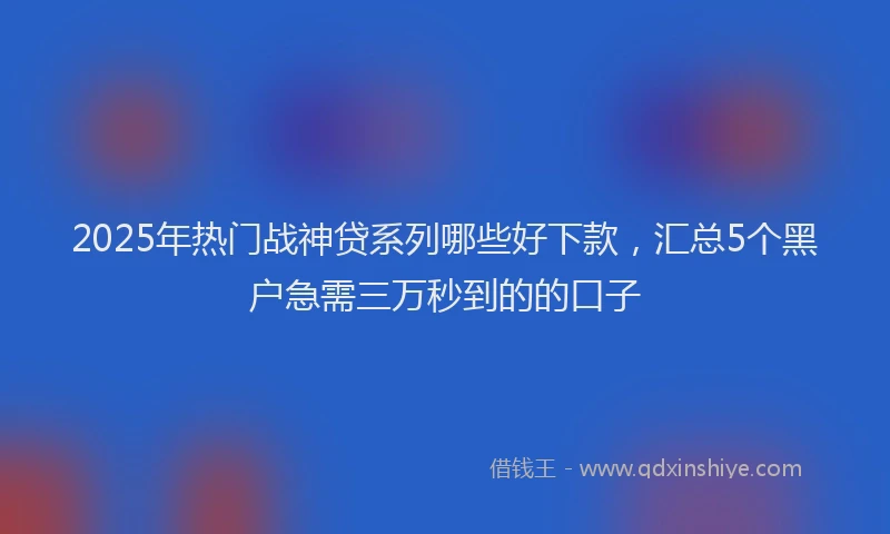 2025年热门战神贷系列哪些好下款，汇总5个黑户急需三万秒到的的口子