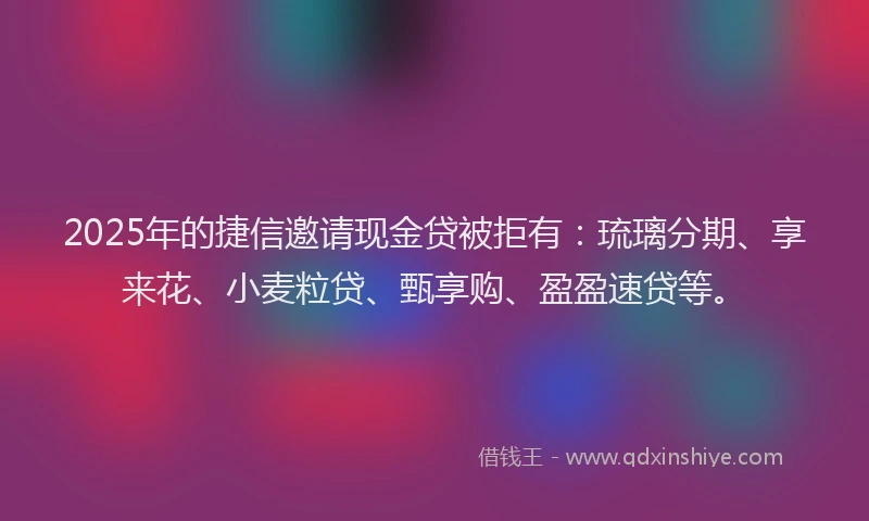 2025年的捷信邀请现金贷被拒有：琉璃分期、享来花、小麦粒贷、甄享购、盈盈速贷等。