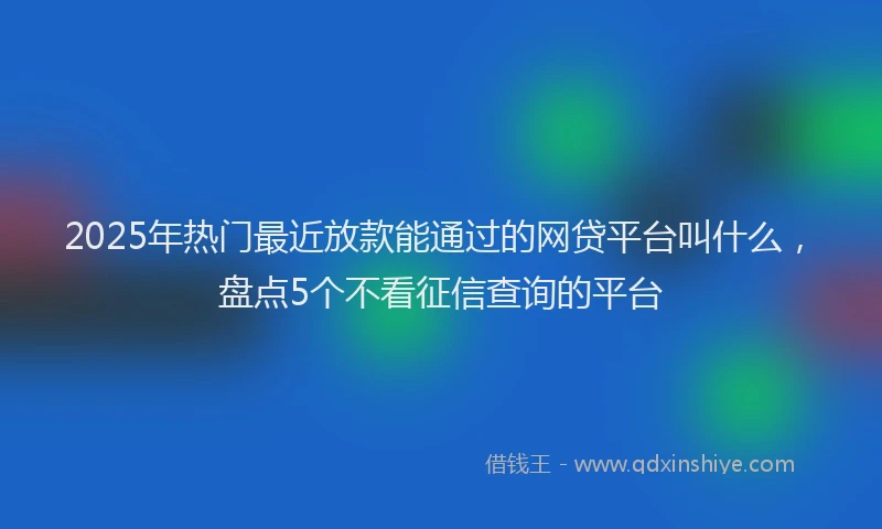 2025年热门最近放款能通过的网贷平台叫什么，盘点5个不看征信查询的平台