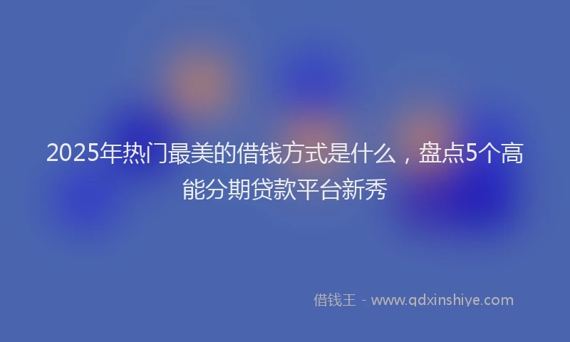 2025年热门最美的借钱方式是什么，盘点5个高能分期贷款平台新秀
