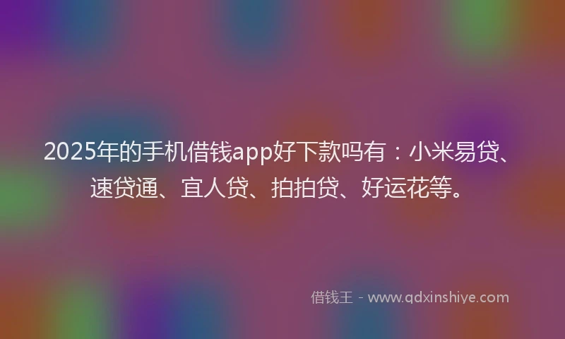 2025年的手机借钱app好下款吗有：小米易贷、速贷通、宜人贷、拍拍贷、好运花等。