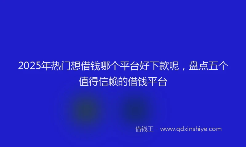2025年热门想借钱哪个平台好下款呢，盘点五个值得信赖的借钱平台
