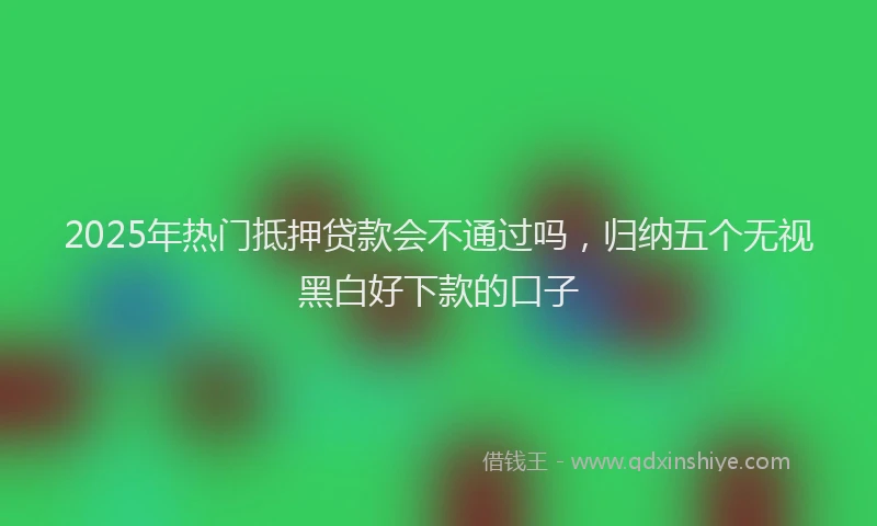 2025年热门抵押贷款会不通过吗，归纳五个无视黑白好下款的口子