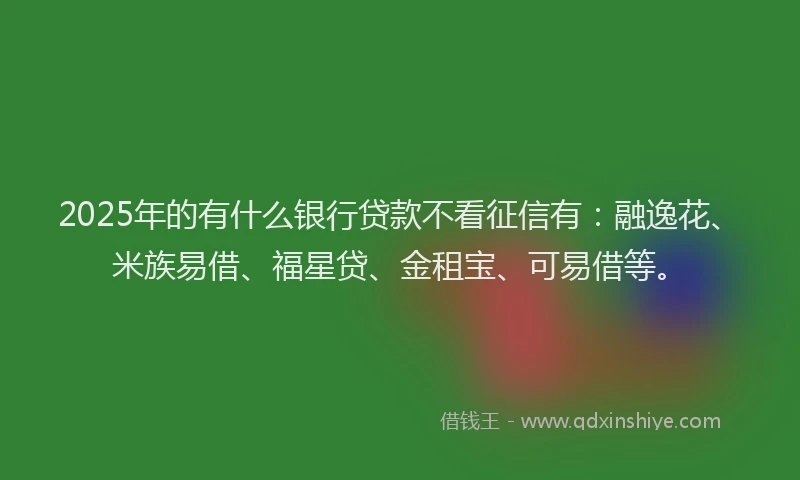 2025年的有什么银行贷款不看征信有：融逸花、米族易借、福星贷、金租宝、可易借等。