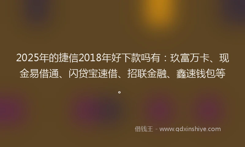 2025年的捷信2018年好下款吗有：玖富万卡、现金易借通、闪贷宝速借、招联金融、鑫速钱包等。