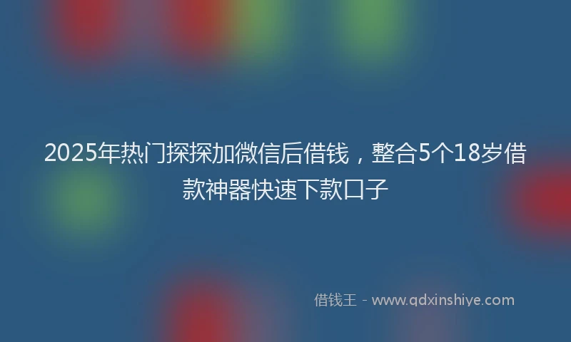 2025年热门探探加微信后借钱，整合5个18岁借款神器快速下款口子