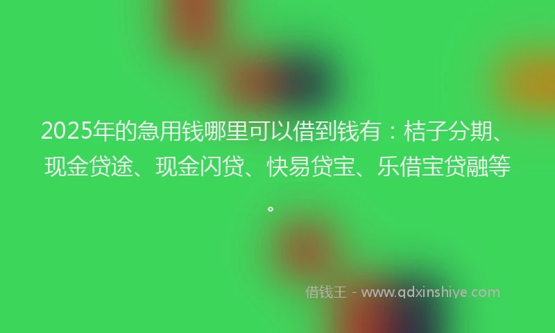 2025年的急用钱哪里可以借到钱有：桔子分期、现金贷途、现金闪贷、快易贷宝、乐借宝贷融等。