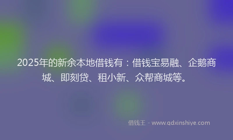 2025年的新余本地借钱有：借钱宝易融、企鹅商城、即刻贷、租小新、众帮商城等。