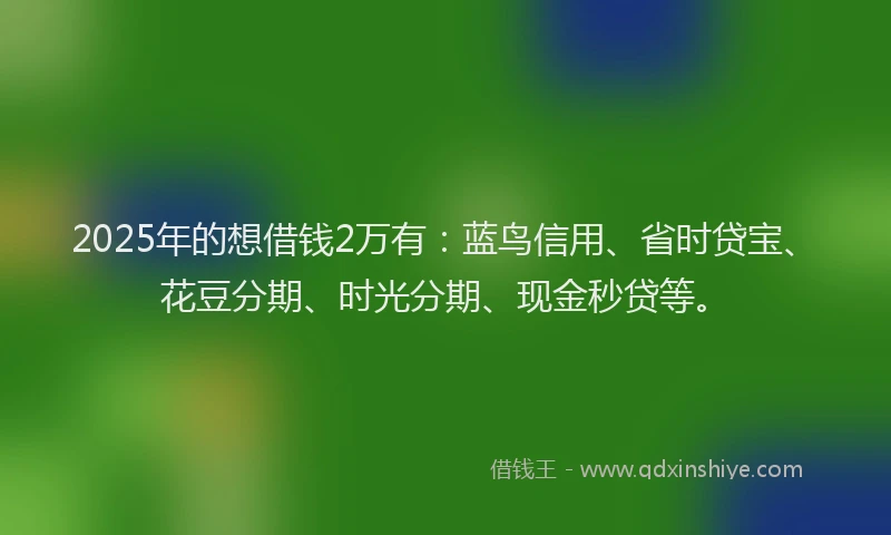 2025年的想借钱2万有：蓝鸟信用、省时贷宝、花豆分期、时光分期、现金秒贷等。