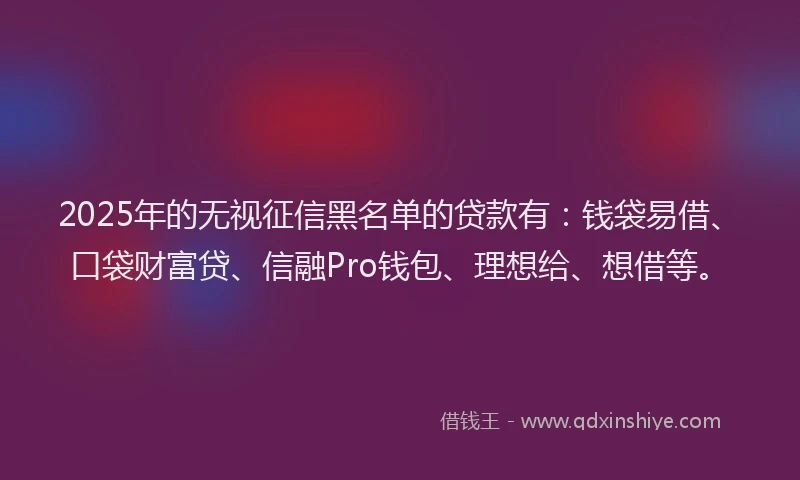 2025年的无视征信黑名单的贷款有：钱袋易借、口袋财富贷、信融Pro钱包、理想给、想借等。