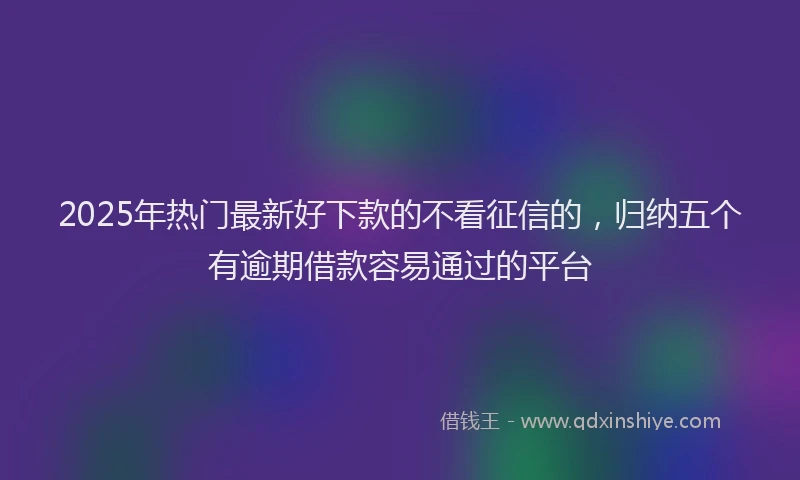 2025年热门最新好下款的不看征信的，归纳五个有逾期借款容易通过的平台
