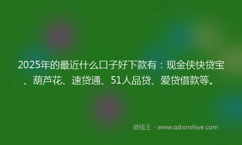 2025年的最近什么口子好下款有：现金侠快贷宝、葫芦花、速贷通、51人品贷、爱贷借款等。