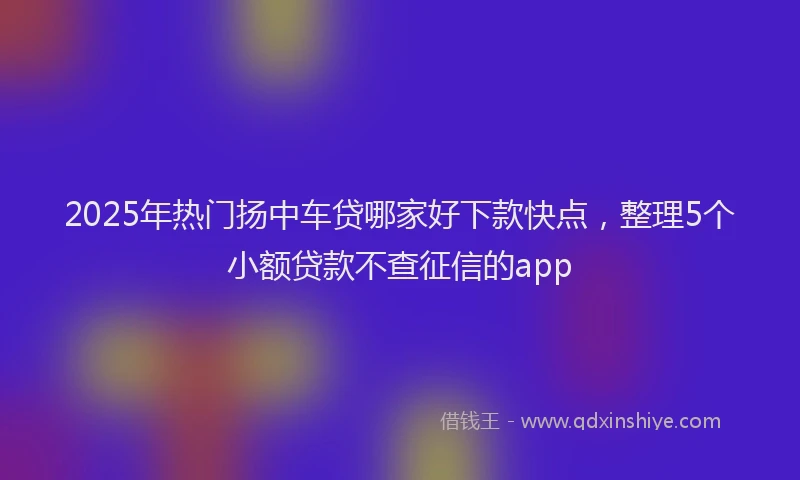 2025年热门扬中车贷哪家好下款快点，整理5个小额贷款不查征信的app