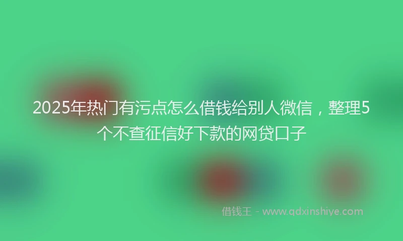 2025年热门有污点怎么借钱给别人微信，整理5个不查征信好下款的网贷口子