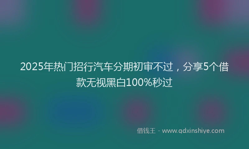 2025年热门招行汽车分期初审不过，分享5个借款无视黑白100%秒过