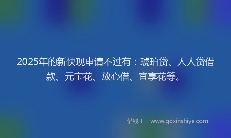 2025年的新快现申请不过有：琥珀贷、人人贷借款、元宝花、放心借、宜享花等。
