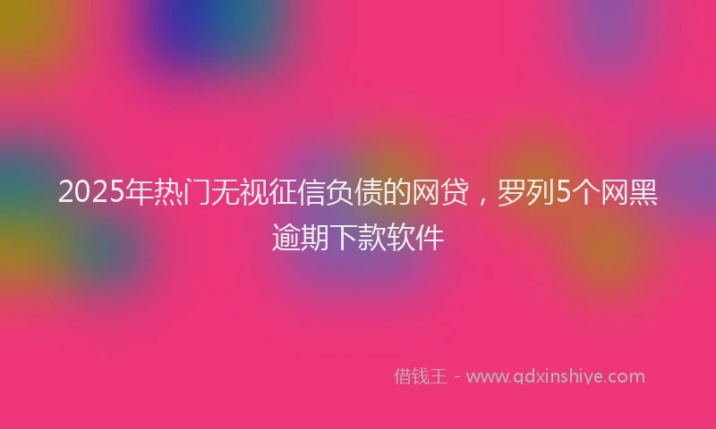 2025年热门无视征信负债的网贷，罗列5个网黑逾期下款软件