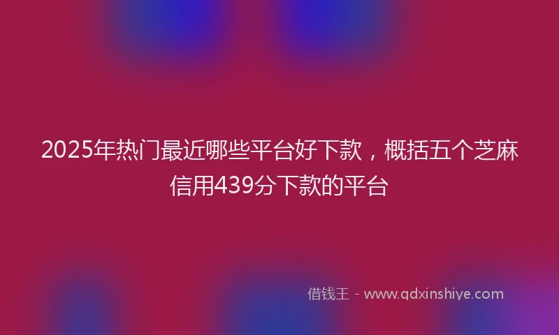 2025年热门最近哪些平台好下款，概括五个芝麻信用439分下款的平台