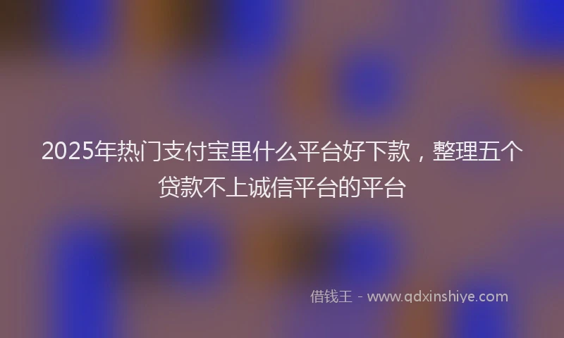 2025年热门支付宝里什么平台好下款，整理五个贷款不上诚信平台的平台