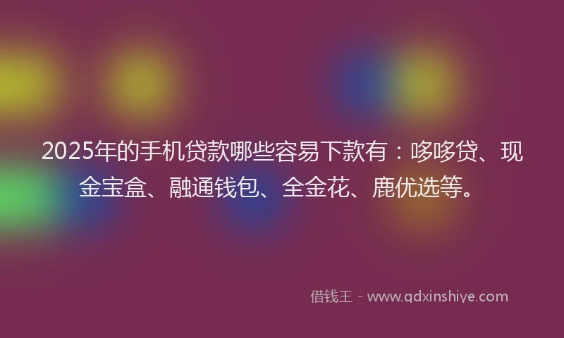 2025年的手机贷款哪些容易下款有：哆哆贷、现金宝盒、融通钱包、全金花、鹿优选等。