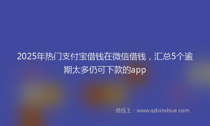2025年热门支付宝借钱在微信借钱，汇总5个逾期太多仍可下款的app