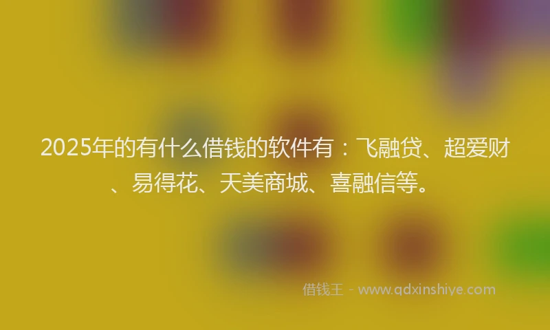 2025年的有什么借钱的软件有：飞融贷、超爱财、易得花、天美商城、喜融信等。