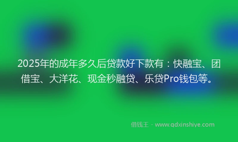 2025年的成年多久后贷款好下款有：快融宝、团借宝、大洋花、现金秒融贷、乐贷Pro钱包等。