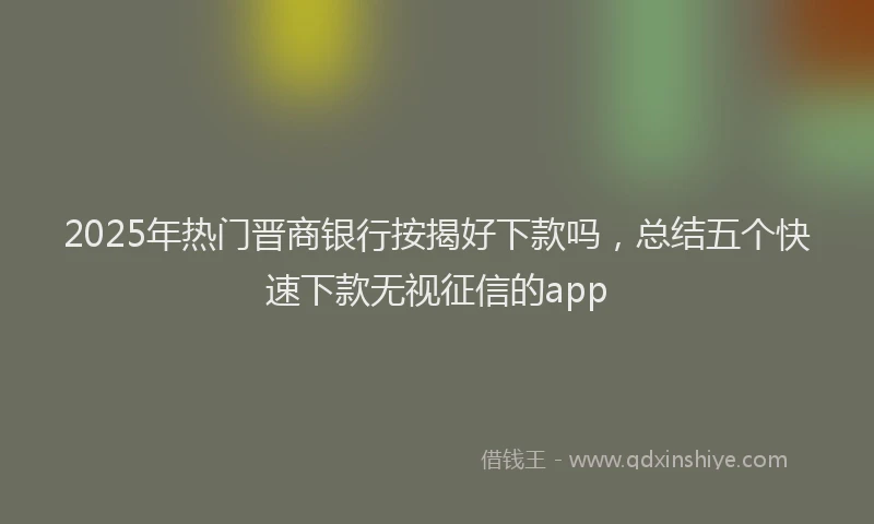 2025年热门晋商银行按揭好下款吗，总结五个快速下款无视征信的app