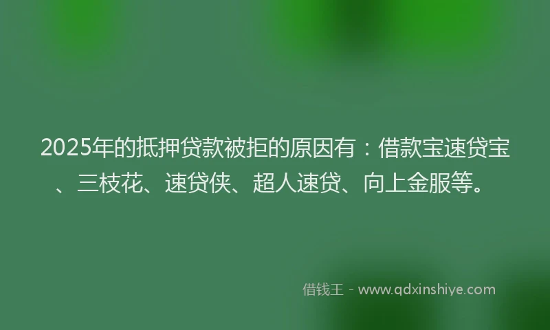 2025年的抵押贷款被拒的原因有：借款宝速贷宝、三枝花、速贷侠、超人速贷、向上金服等。