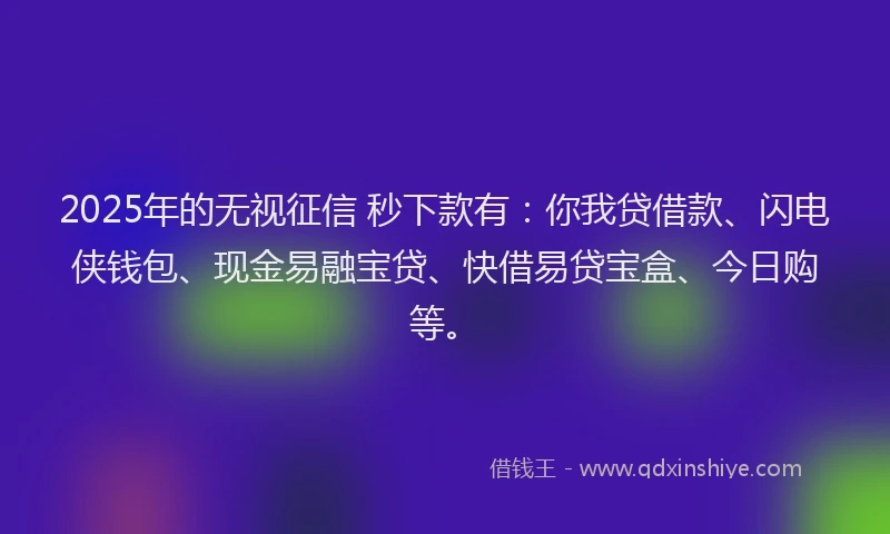2025年的无视征信 秒下款有：你我贷借款、闪电侠钱包、现金易融宝贷、快借易贷宝盒、今日购等。