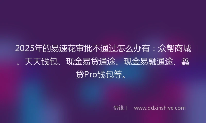 2025年的易速花审批不通过怎么办有：众帮商城、天天钱包、现金易贷通途、现金易融通途、鑫贷Pro钱包等。