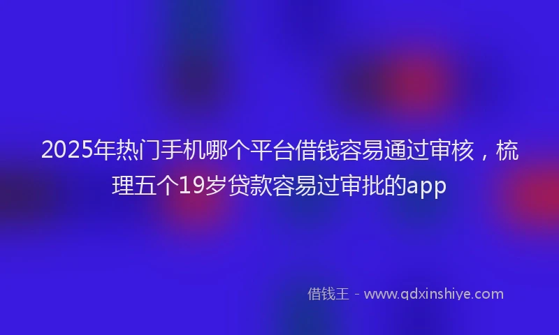 2025年热门手机哪个平台借钱容易通过审核，梳理五个19岁贷款容易过审批的app