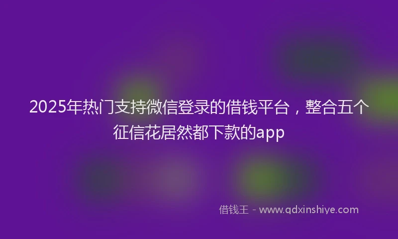 2025年热门支持微信登录的借钱平台，整合五个征信花居然都下款的app