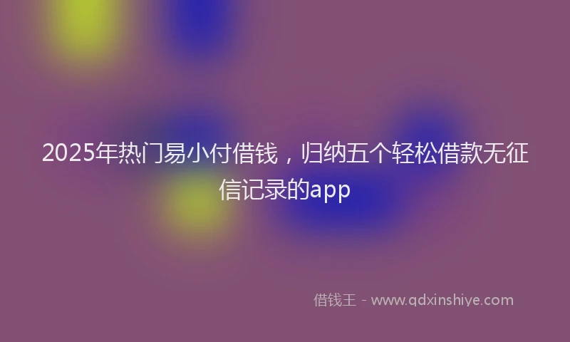 2025年热门易小付借钱，归纳五个轻松借款无征信记录的app