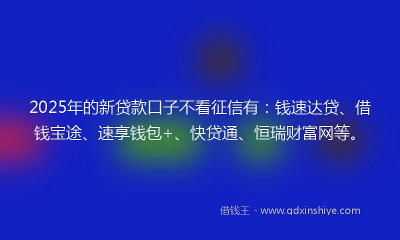 2025年的新贷款口子不看征信有：钱速达贷、借钱宝途、速享钱包+、快贷通、恒瑞财富网等。