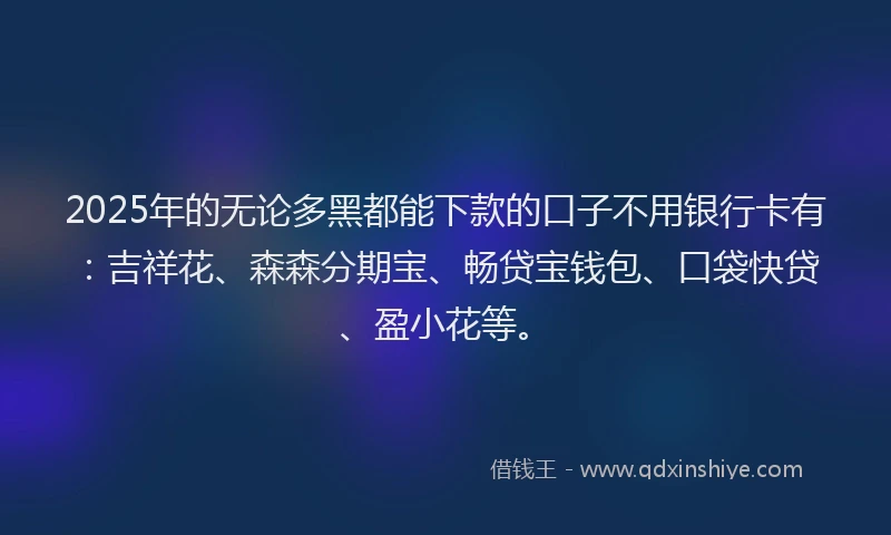 2025年的无论多黑都能下款的口子不用银行卡有：吉祥花、森森分期宝、畅贷宝钱包、口袋快贷、盈小花等。