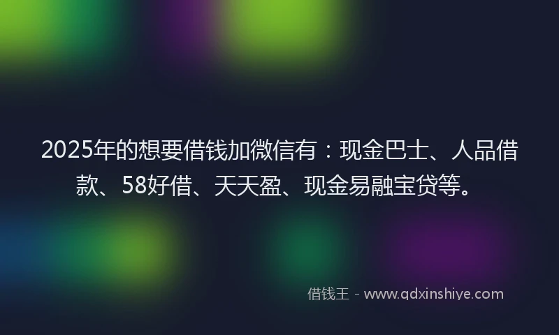 2025年的想要借钱加微信有：现金巴士、人品借款、58好借、天天盈、现金易融宝贷等。