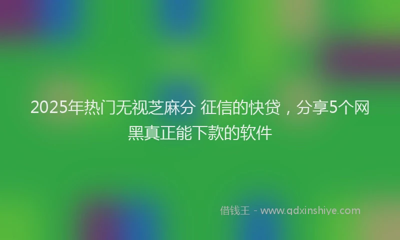 2025年热门无视芝麻分 征信的快贷，分享5个网黑真正能下款的软件
