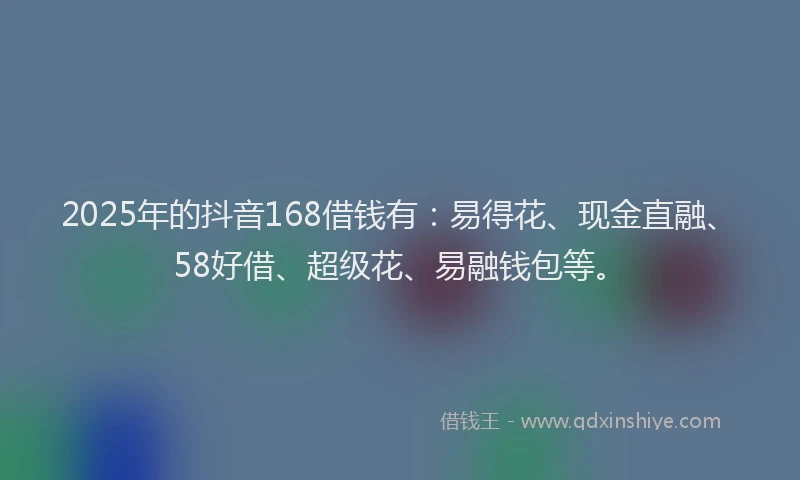 2025年的抖音168借钱有：易得花、现金直融、58好借、超级花、易融钱包等。