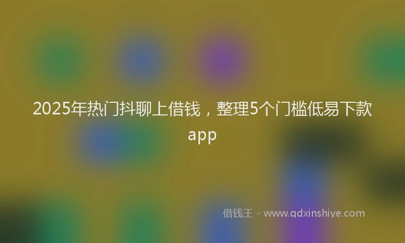 2025年热门抖聊上借钱，整理5个门槛低易下款app