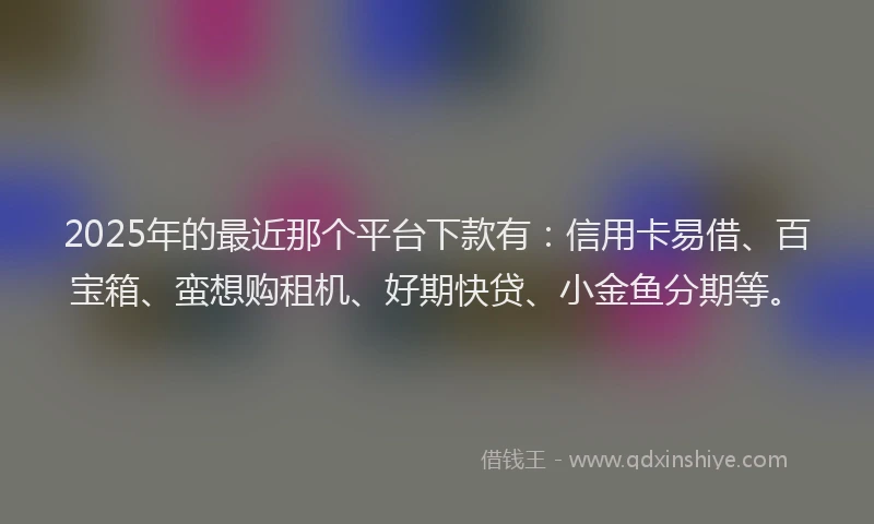 2025年的最近那个平台下款有：信用卡易借、百宝箱、蛮想购租机、好期快贷、小金鱼分期等。