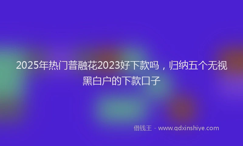 2025年热门普融花2023好下款吗，归纳五个无视黑白户的下款口子