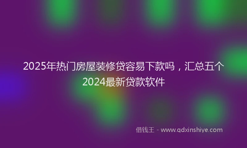 2025年热门房屋装修贷容易下款吗，汇总五个2024最新贷款软件
