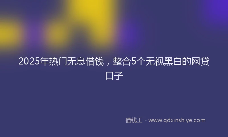 2025年热门无息借钱，整合5个无视黑白的网贷口子