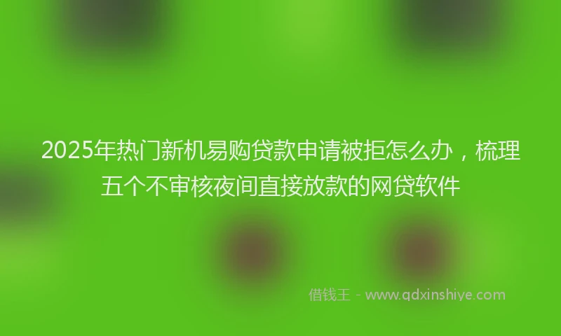 2025年热门新机易购贷款申请被拒怎么办，梳理五个不审核夜间直接放款的网贷软件