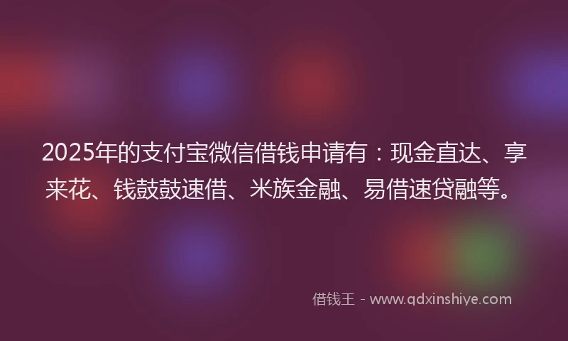 2025年的支付宝微信借钱申请有：现金直达、享来花、钱鼓鼓速借、米族金融、易借速贷融等。