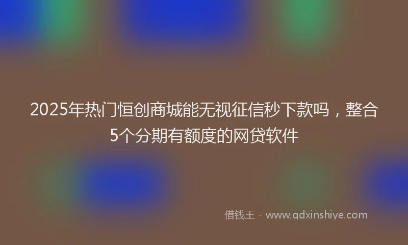 2025年热门恒创商城能无视征信秒下款吗，整合5个分期有额度的网贷软件